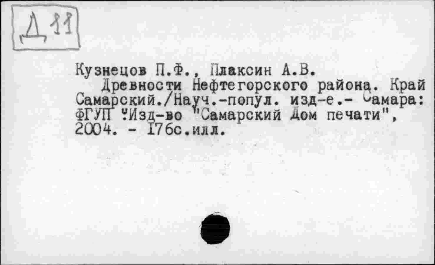 ﻿Кузнецов П.Ф., Плаксин А.В.
Древности Нефтегорского районц. Край Самарский./Науч.-попул. изд-е.- Самара: ФГУП УИзд-во т'Самарский Дом печати", 2004. - 176с.илл.